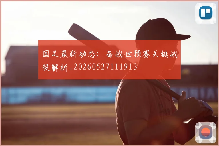 国足最新动态:备战世预赛关键战役解析_20260527111913