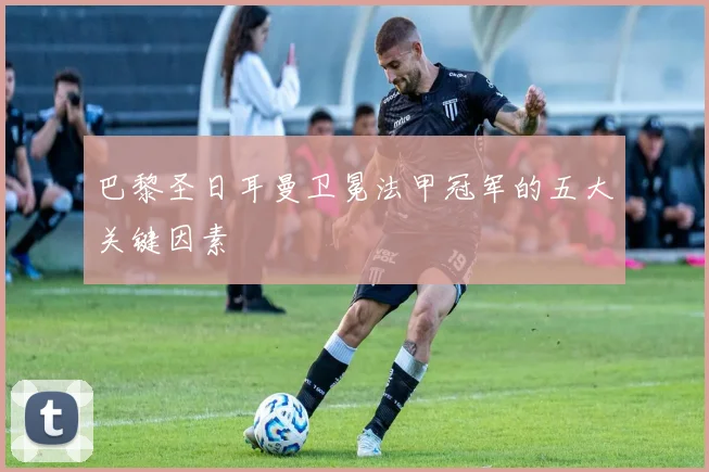 巴黎圣日耳曼卫冕法甲冠军的五大关键因素
