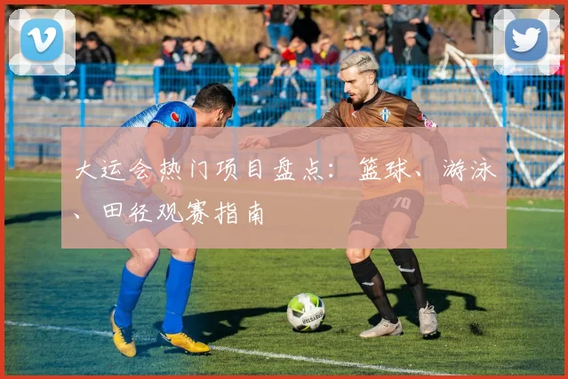 大运会热门项目盘点:篮球、游泳、田径观赛指南