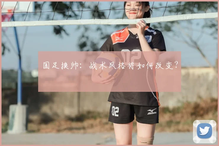 国足换帅:战术风格将如何改变?