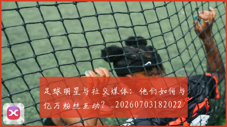 足球明星与社交媒体:他们如何与亿万粉丝互动?_20260703182022