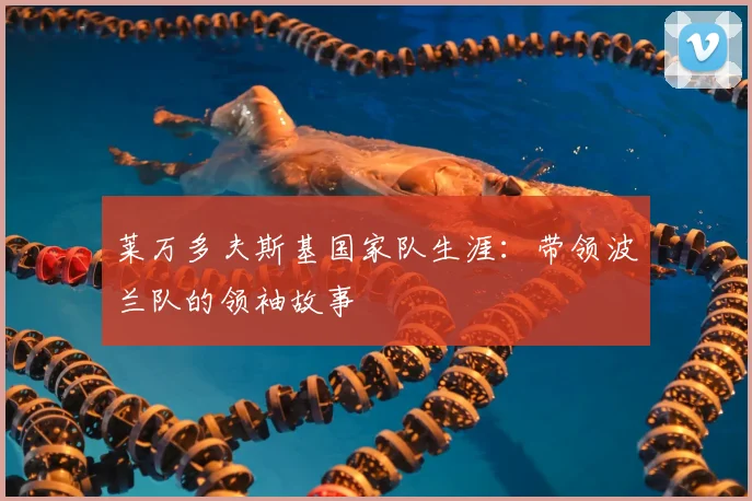 莱万多夫斯基国家队生涯:带领波兰队的领袖故事