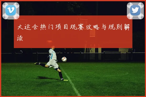 大运会热门项目观赛攻略与规则解读